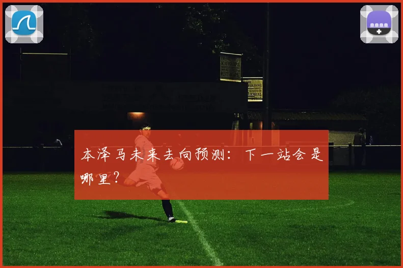 本泽马未来去向预测：下一站会是哪里？